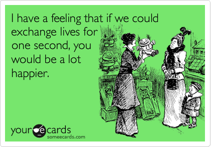 I have a feeling that if we could exchange lives for
one second, you
would be a lot
happier.