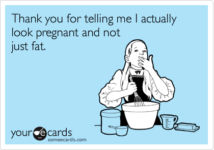 Thank you for telling me I actually look pregnant and not
just fat.