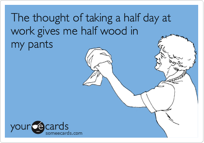 The thought of taking a half day at work gives me half wood in
my pants