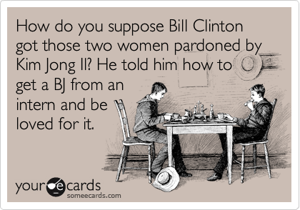 How do you suppose Bill Clinton got those two women pardoned by Kim Jong Il? He told him how to 
get a BJ from an
intern and be
loved for it.  