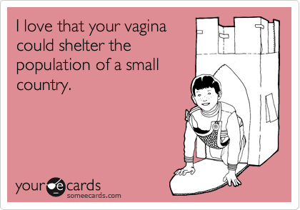 I love that your vagina
could shelter the
population of a small
country.