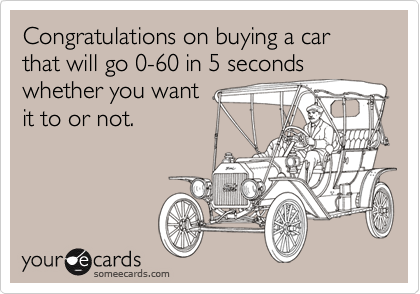 Congratulations on buying a car that will go 0-60 in 5 seconds
whether you want
it to or not.