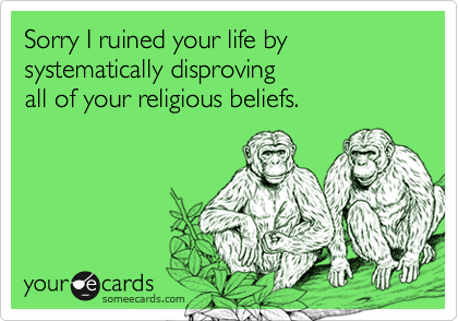 Sorry I ruined your life by systematically disproving 
all of your religious beliefs.