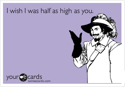I wish I was half as high as you.