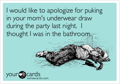I would like to apologize for puking in your mom's underwear draw during the party last night.  I thought I was in the bathroom.