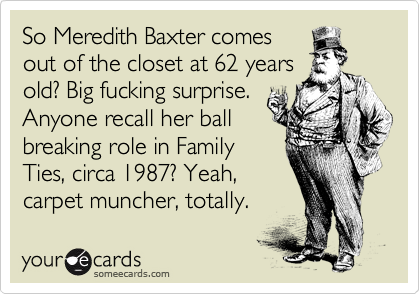 So Meredith Baxter comes
out of the closet at 62 years
old? Big fucking surprise.
Anyone recall her ball 
breaking role in Family
Ties, circa 1987? Yeah,
carpet muncher, totally. 