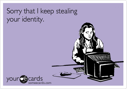 Sorry that I keep stealing 
your identity.