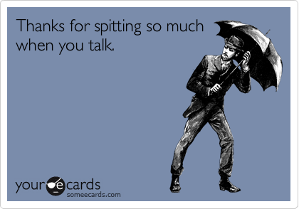 Thanks for spitting so much
when you talk. 