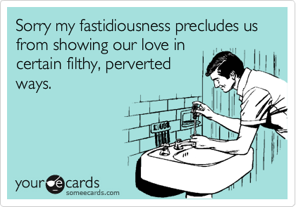 Sorry my fastidiousness precludes us from showing our love in
certain filthy, perverted
ways.