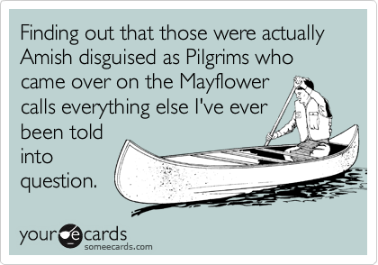 Finding out that those were actually Amish disguised as Pilgrims who  came over on the Mayflower 
calls everything else I've ever
been told
into
question.