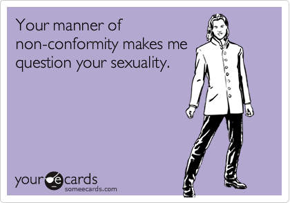 Your manner ofnon-conformity makes mequestion your sexuality.