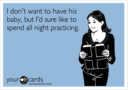 I don't want to have his
baby, but I'd sure like to
spend all night practicing.