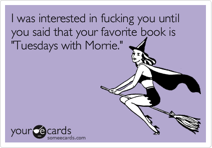 I was interested in fucking you until you said that your favorite book is  "Tuesdays with Morrie."