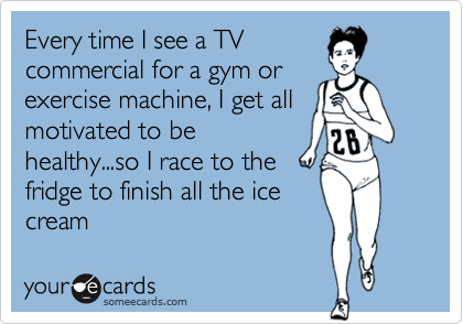 Every time I see a TV
commercial for a gym or
exercise machine, I get all
motivated to be
healthy...so I race to the
fridge to finish all the ice
cream