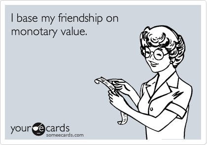 I base my friendship on
monotary value.