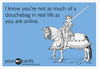 I know you're not as much of a
douchebag in real life as
you are online.