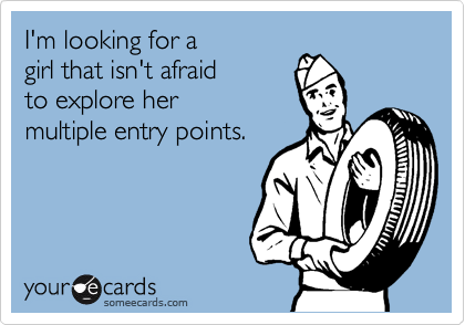 I'm looking for a 
girl that isn't afraid
to explore her
multiple entry points.
