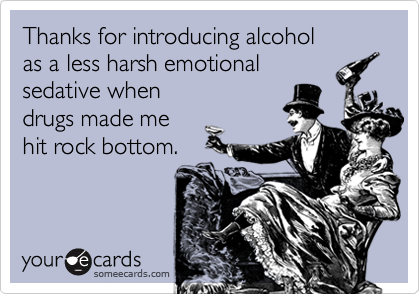 Thanks for introducing alcohol
as a less harsh emotional
sedative when
drugs made me
hit rock bottom.