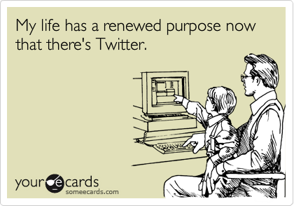 My life has a renewed purpose now that there's Twitter.