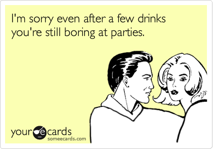 I'm sorry even after a few drinks you're still boring at parties.