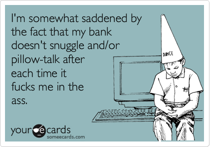 I'm somewhat saddened by
the fact that my bank 
doesn't snuggle and/or
pillow-talk after 
each time it
fucks me in the 
ass.