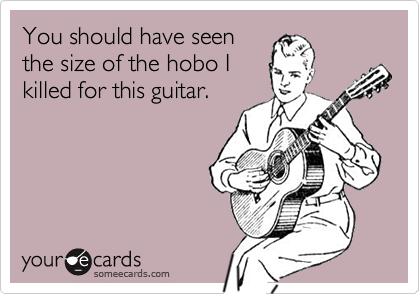 You should have seen
the size of the hobo I
killed for this guitar.