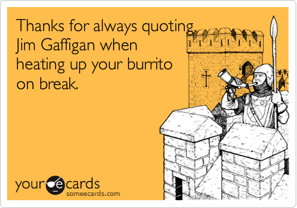 Thanks for always quoting
Jim Gaffigan when
heating up your burrito
on break.
