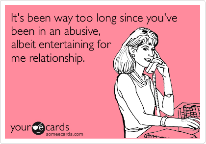 It's been way too long since you've been in an abusive,
albeit entertaining for
me relationship.