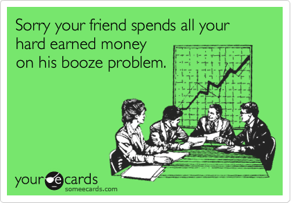 Sorry your friend spends all your hard earned money
on his booze problem.