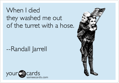 When I died 
they washed me out
of the turret with a hose.


--Randall Jarrell
