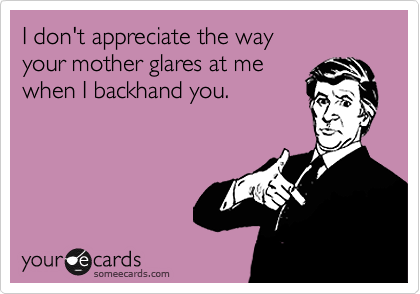 I don't appreciate the way
your mother glares at me
when I backhand you.