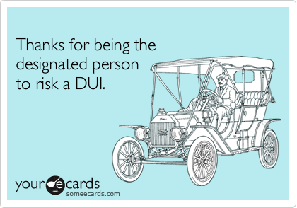 Thanks for being the designated personto risk a DUI.
