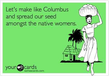Let's make like Columbus
and spread our seed
amongst the native womens.