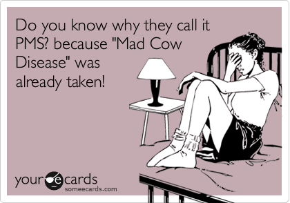 Do you know why they call it
PMS? because "Mad Cow
Disease" was
already taken!