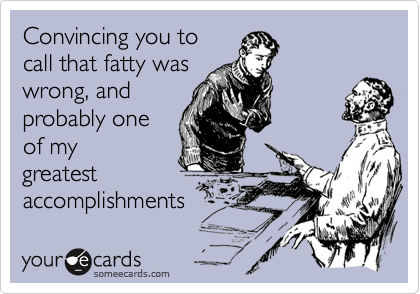 Convincing you tocall that fatty waswrong, andprobably oneof mygreatestaccomplishments