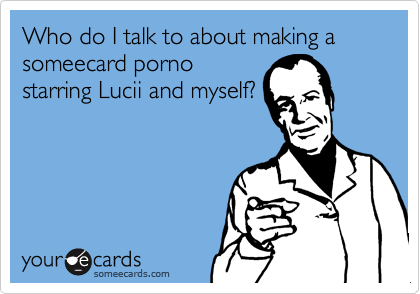 Who do I talk to about making a someecard porno
starring Lucii and myself?