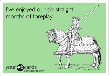 I've enjoyed our six straight 
months of foreplay.