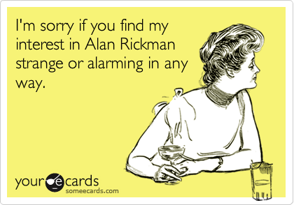 I'm sorry if you find myinterest in Alan Rickmanstrange or alarming in anyway.