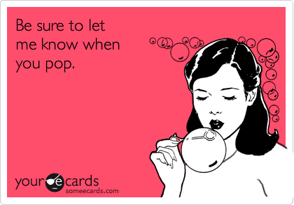 Be sure to let
me know when
you pop.