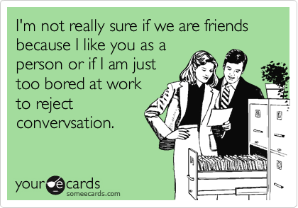 I'm not really sure if we are friends because I like you as a
person or if I am just
too bored at work
to reject
convervsation. 