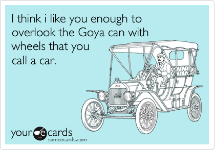 I think i like you enough to overlook the Goya can with
wheels that you
call a car.