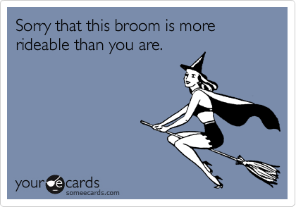 Sorry that this broom is more rideable than you are.