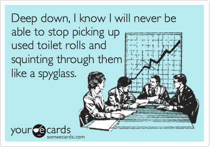 Deep down, I know I will never be able to stop picking up used toilet rolls and squinting through them like a spyglass.