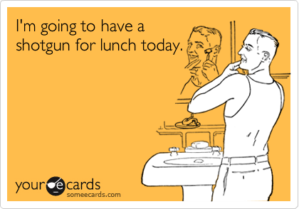 I'm going to have ashotgun for lunch today.