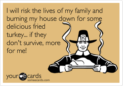 I will risk the lives of my family and burning my house down for some delicious fried
turkey... if they 
don't survive, more
for me!