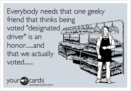 Everybody needs that one geeky friend that thinks being
voted "designated
driver" is an
honor......and
that we actually
voted.......