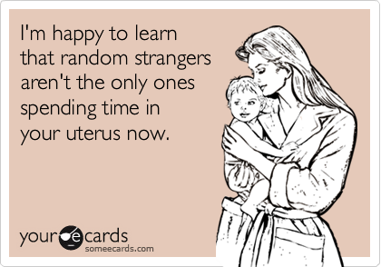 I'm happy to learn
that random strangers 
aren't the only ones
spending time in 
your uterus now. 