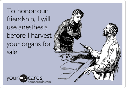 To honor our
friendship, I will
use anesthesia
before I harvest
your organs for
sale