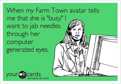 When my Farm Town avatar tells me that she is "busy" I
want to jab needles
through her
computer
generated eyes. 