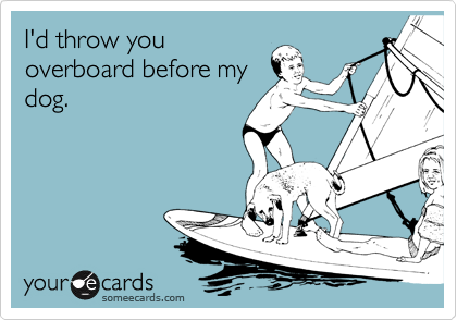 I'd throw you
overboard before my
dog.